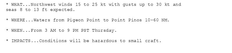 * WHAT...Northwest winds 15 to 25 kt with gusts up to 30 kt and
seas 8 to 13 ft expected.

* WHERE...Waters from Pigeon Point to Point Pinos 10-60 NM.

* WHEN...From 3 AM to 9 PM PST Thursday.

* IMPACTS...Conditions will be hazardous to small craft.