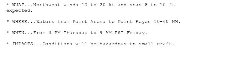 * WHAT...Northwest winds 10 to 20 kt and seas 8 to 10 ft
expected.

* WHERE...Waters from Point Arena to Point Reyes 10-60 NM.

* WHEN...From 3 PM Thursday to 9 AM PST Friday.

* IMPACTS...Conditions will be hazardous to small craft.