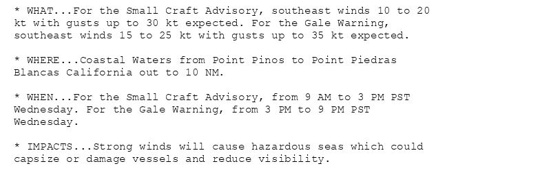 * WHAT...For the Small Craft Advisory, southeast winds 10 to 20
kt with gusts up to 30 kt expected. For the Gale Warning,
southeast winds 15 to 25 kt with gusts up to 35 kt expected.

* WHERE...Coastal Waters from Point Pinos to Point Piedras
Blancas California out to 10 NM.

* WHEN...For the Small Craft Advisory, from 9 AM to 3 PM PST
Wednesday. For the Gale Warning, from 3 PM to 9 PM PST
Wednesday.

* IMPACTS...Strong winds will cause hazardous seas which could
capsize or damage vessels and reduce visibility.