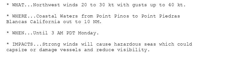 * WHAT...Northwest winds 20 to 30 kt with gusts up to 40 kt.

* WHERE...Coastal Waters from Point Pinos to Point Piedras
Blancas California out to 10 NM.

* WHEN...Until 3 AM PDT Monday.

* IMPACTS...Strong winds will cause hazardous seas which could
capsize or damage vessels and reduce visibility.