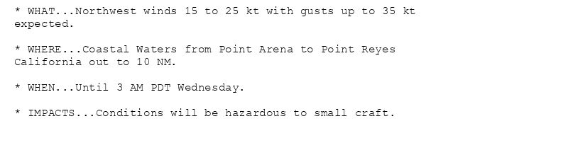 * WHAT...Northwest winds 15 to 25 kt with gusts up to 35 kt
expected.

* WHERE...Coastal Waters from Point Arena to Point Reyes
California out to 10 NM.

* WHEN...Until 3 AM PDT Wednesday.

* IMPACTS...Conditions will be hazardous to small craft.