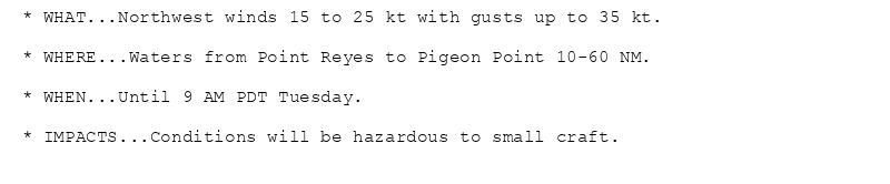 * WHAT...Northwest winds 15 to 25 kt with gusts up to 35 kt.

* WHERE...Waters from Point Reyes to Pigeon Point 10-60 NM.

* WHEN...Until 9 AM PDT Tuesday.

* IMPACTS...Conditions will be hazardous to small craft.