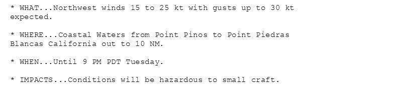 * WHAT...Northwest winds 15 to 25 kt with gusts up to 30 kt
expected.

* WHERE...Coastal Waters from Point Pinos to Point Piedras
Blancas California out to 10 NM.

* WHEN...Until 9 PM PDT Tuesday.

* IMPACTS...Conditions will be hazardous to small craft.