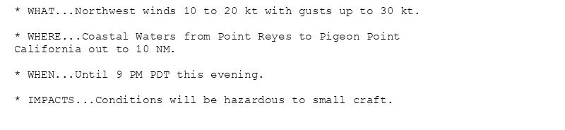 * WHAT...Northwest winds 10 to 20 kt with gusts up to 30 kt.

* WHERE...Coastal Waters from Point Reyes to Pigeon Point
California out to 10 NM.

* WHEN...Until 9 PM PDT this evening.

* IMPACTS...Conditions will be hazardous to small craft.