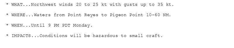 * WHAT...Northwest winds 20 to 25 kt with gusts up to 35 kt.

* WHERE...Waters from Point Reyes to Pigeon Point 10-60 NM.

* WHEN...Until 9 PM PDT Monday.

* IMPACTS...Conditions will be hazardous to small craft.