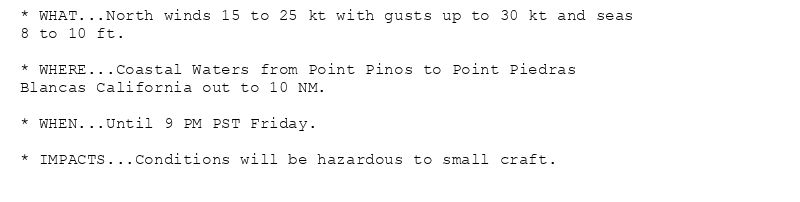 * WHAT...North winds 15 to 25 kt with gusts up to 30 kt and seas
8 to 10 ft.

* WHERE...Coastal Waters from Point Pinos to Point Piedras
Blancas California out to 10 NM.

* WHEN...Until 9 PM PST Friday.

* IMPACTS...Conditions will be hazardous to small craft.