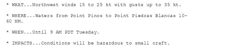 * WHAT...Northwest winds 15 to 25 kt with gusts up to 35 kt.

* WHERE...Waters from Point Pinos to Point Piedras Blancas 10-
60 NM.

* WHEN...Until 9 AM PDT Tuesday.

* IMPACTS...Conditions will be hazardous to small craft.