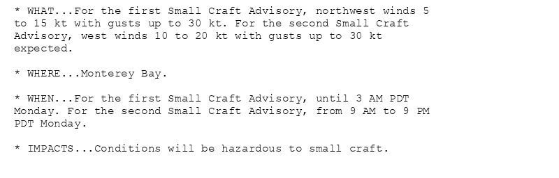 * WHAT...For the first Small Craft Advisory, northwest winds 5
to 15 kt with gusts up to 30 kt. For the second Small Craft
Advisory, west winds 10 to 20 kt with gusts up to 30 kt
expected.

* WHERE...Monterey Bay.

* WHEN...For the first Small Craft Advisory, until 3 AM PDT
Monday. For the second Small Craft Advisory, from 9 AM to 9 PM
PDT Monday.

* IMPACTS...Conditions will be hazardous to small craft.