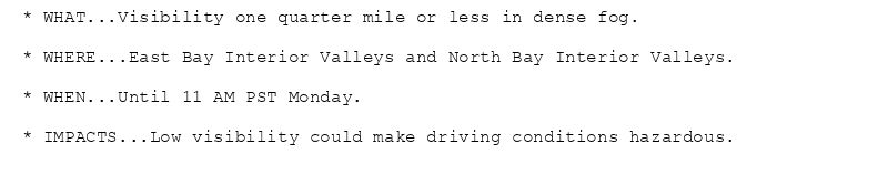 * WHAT...Visibility one quarter mile or less in dense fog.

* WHERE...East Bay Interior Valleys and North Bay Interior Valleys.

* WHEN...Until 11 AM PST Monday.

* IMPACTS...Low visibility could make driving conditions hazardous.