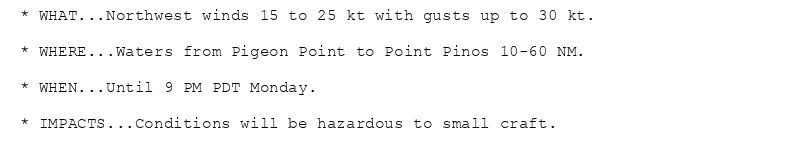 * WHAT...Northwest winds 15 to 25 kt with gusts up to 30 kt.

* WHERE...Waters from Pigeon Point to Point Pinos 10-60 NM.

* WHEN...Until 9 PM PDT Monday.

* IMPACTS...Conditions will be hazardous to small craft.
