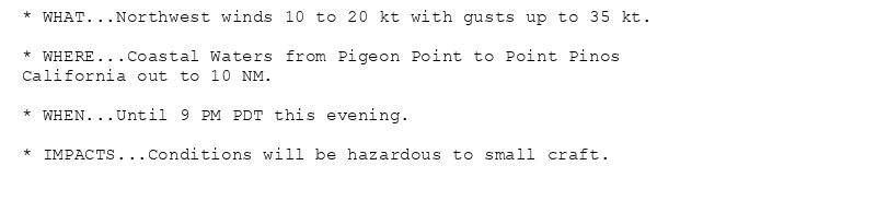 * WHAT...Northwest winds 10 to 20 kt with gusts up to 35 kt.

* WHERE...Coastal Waters from Pigeon Point to Point Pinos
California out to 10 NM.

* WHEN...Until 9 PM PDT this evening.

* IMPACTS...Conditions will be hazardous to small craft.