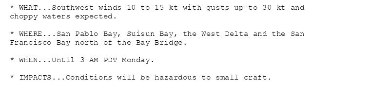 * WHAT...Southwest winds 10 to 15 kt with gusts up to 30 kt and
choppy waters expected.

* WHERE...San Pablo Bay, Suisun Bay, the West Delta and the San
Francisco Bay north of the Bay Bridge.

* WHEN...Until 3 AM PDT Monday.

* IMPACTS...Conditions will be hazardous to small craft.