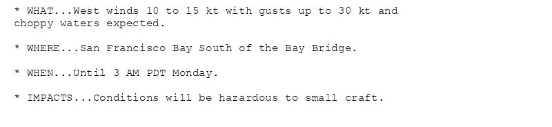 * WHAT...West winds 10 to 15 kt with gusts up to 30 kt and
choppy waters expected.

* WHERE...San Francisco Bay South of the Bay Bridge.

* WHEN...Until 3 AM PDT Monday.

* IMPACTS...Conditions will be hazardous to small craft.