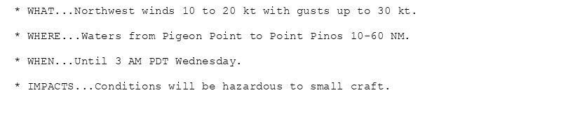 * WHAT...Northwest winds 10 to 20 kt with gusts up to 30 kt.

* WHERE...Waters from Pigeon Point to Point Pinos 10-60 NM.

* WHEN...Until 3 AM PDT Wednesday.

* IMPACTS...Conditions will be hazardous to small craft.