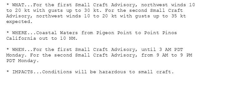 * WHAT...For the first Small Craft Advisory, northwest winds 10
to 20 kt with gusts up to 30 kt. For the second Small Craft
Advisory, northwest winds 10 to 20 kt with gusts up to 35 kt
expected.

* WHERE...Coastal Waters from Pigeon Point to Point Pinos
California out to 10 NM.

* WHEN...For the first Small Craft Advisory, until 3 AM PDT
Monday. For the second Small Craft Advisory, from 9 AM to 9 PM
PDT Monday.

* IMPACTS...Conditions will be hazardous to small craft.
