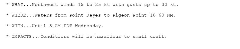 * WHAT...Northwest winds 15 to 25 kt with gusts up to 30 kt.

* WHERE...Waters from Point Reyes to Pigeon Point 10-60 NM.

* WHEN...Until 3 AM PDT Wednesday.

* IMPACTS...Conditions will be hazardous to small craft.