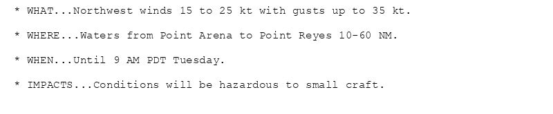 * WHAT...Northwest winds 15 to 25 kt with gusts up to 35 kt.

* WHERE...Waters from Point Arena to Point Reyes 10-60 NM.

* WHEN...Until 9 AM PDT Tuesday.

* IMPACTS...Conditions will be hazardous to small craft.