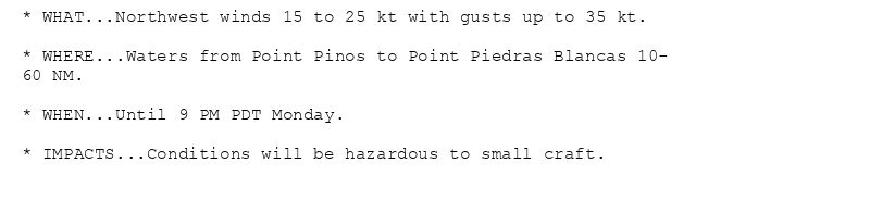 * WHAT...Northwest winds 15 to 25 kt with gusts up to 35 kt.

* WHERE...Waters from Point Pinos to Point Piedras Blancas 10-
60 NM.

* WHEN...Until 9 PM PDT Monday.

* IMPACTS...Conditions will be hazardous to small craft.