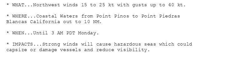 * WHAT...Northwest winds 15 to 25 kt with gusts up to 40 kt.

* WHERE...Coastal Waters from Point Pinos to Point Piedras
Blancas California out to 10 NM.

* WHEN...Until 3 AM PDT Monday.

* IMPACTS...Strong winds will cause hazardous seas which could
capsize or damage vessels and reduce visibility.