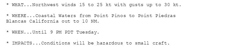 * WHAT...Northwest winds 15 to 25 kt with gusts up to 30 kt.

* WHERE...Coastal Waters from Point Pinos to Point Piedras
Blancas California out to 10 NM.

* WHEN...Until 9 PM PDT Tuesday.

* IMPACTS...Conditions will be hazardous to small craft.