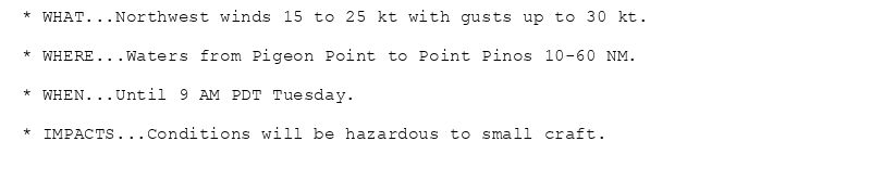 * WHAT...Northwest winds 15 to 25 kt with gusts up to 30 kt.

* WHERE...Waters from Pigeon Point to Point Pinos 10-60 NM.

* WHEN...Until 9 AM PDT Tuesday.

* IMPACTS...Conditions will be hazardous to small craft.