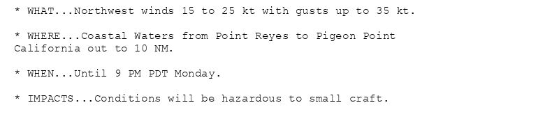 * WHAT...Northwest winds 15 to 25 kt with gusts up to 35 kt.

* WHERE...Coastal Waters from Point Reyes to Pigeon Point
California out to 10 NM.

* WHEN...Until 9 PM PDT Monday.

* IMPACTS...Conditions will be hazardous to small craft.