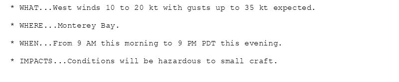 * WHAT...West winds 10 to 20 kt with gusts up to 35 kt expected.

* WHERE...Monterey Bay.

* WHEN...From 9 AM this morning to 9 PM PDT this evening.

* IMPACTS...Conditions will be hazardous to small craft.