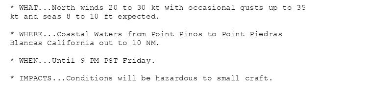 * WHAT...North winds 20 to 30 kt with occasional gusts up to 35
kt and seas 8 to 10 ft expected.

* WHERE...Coastal Waters from Point Pinos to Point Piedras
Blancas California out to 10 NM.

* WHEN...Until 9 PM PST Friday.

* IMPACTS...Conditions will be hazardous to small craft.