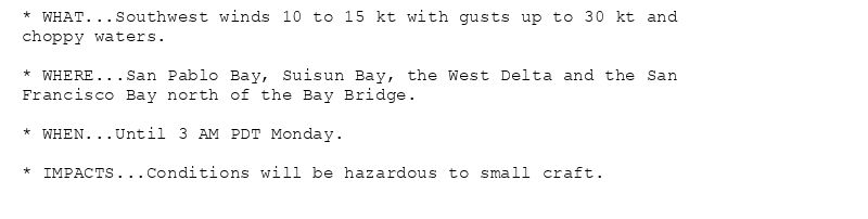 * WHAT...Southwest winds 10 to 15 kt with gusts up to 30 kt and
choppy waters.

* WHERE...San Pablo Bay, Suisun Bay, the West Delta and the San
Francisco Bay north of the Bay Bridge.

* WHEN...Until 3 AM PDT Monday.

* IMPACTS...Conditions will be hazardous to small craft.