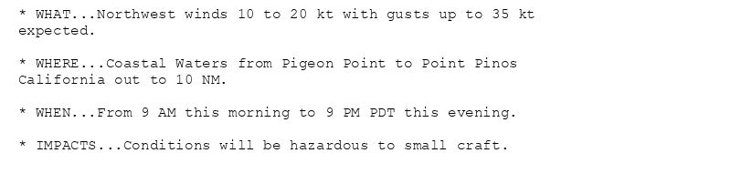 * WHAT...Northwest winds 10 to 20 kt with gusts up to 35 kt
expected.

* WHERE...Coastal Waters from Pigeon Point to Point Pinos
California out to 10 NM.

* WHEN...From 9 AM this morning to 9 PM PDT this evening.

* IMPACTS...Conditions will be hazardous to small craft.