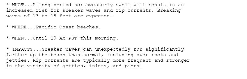 * WHAT...A long period northwesterly swell will result in an
increased risk for sneaker waves and rip currents. Breaking
waves of 13 to 18 feet are expected.

* WHERE...Pacific Coast beaches.

* WHEN...Until 10 AM PST this morning.

* IMPACTS...Sneaker waves can unexpectedly run significantly
farther up the beach than normal, including over rocks and
jetties. Rip currents are typically more frequent and stronger
in the vicinity of jetties, inlets, and piers.