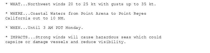 * WHAT...Northwest winds 20 to 25 kt with gusts up to 35 kt.

* WHERE...Coastal Waters from Point Arena to Point Reyes
California out to 10 NM.

* WHEN...Until 3 AM PDT Monday.

* IMPACTS...Strong winds will cause hazardous seas which could
capsize or damage vessels and reduce visibility.