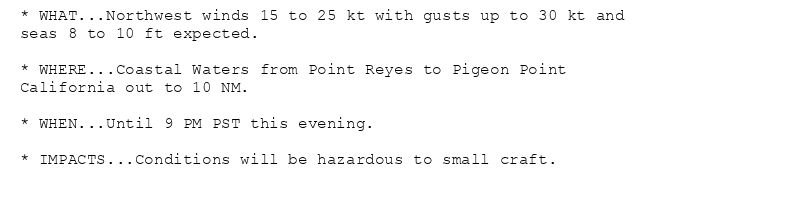 * WHAT...Northwest winds 15 to 25 kt with gusts up to 30 kt and
seas 8 to 10 ft expected.

* WHERE...Coastal Waters from Point Reyes to Pigeon Point
California out to 10 NM.

* WHEN...Until 9 PM PST this evening.

* IMPACTS...Conditions will be hazardous to small craft.