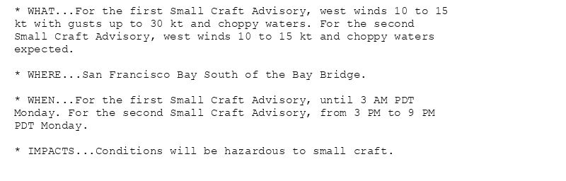 * WHAT...For the first Small Craft Advisory, west winds 10 to 15
kt with gusts up to 30 kt and choppy waters. For the second
Small Craft Advisory, west winds 10 to 15 kt and choppy waters
expected.

* WHERE...San Francisco Bay South of the Bay Bridge.

* WHEN...For the first Small Craft Advisory, until 3 AM PDT
Monday. For the second Small Craft Advisory, from 3 PM to 9 PM
PDT Monday.

* IMPACTS...Conditions will be hazardous to small craft.