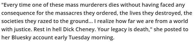 "Every time one of these mass murderers dies without having faced any consequence for the massacres they ordered, the lives they destroyed, the societies they razed to the ground... I realize how far we are from a world with justice. Rest in hell Dick Cheney. Your legacy is death," she posted to her Bluesky account early Tuesday morning.