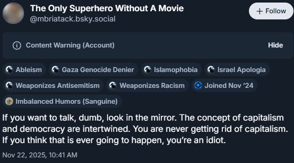 
The Only Superhero Without A Movie
‪@mbriatack.bsky.social‬

Follow

Content Warning (Account)
Hide


Ableism


Gaza Genocide Denier


Islamophobia


Israel Apologia


Weaponizes Antisemitism


Weaponizes Racism


Joined Nov ’24


Imbalanced Humors (Sanguine)
If you want to talk, dumb, look in the mirror. The concept of capitalism and democracy are intertwined. You are never getting rid of capitalism. If you think that is ever going to happen, you’re an idiot.
Nov 22, 2025, 10:41 AM