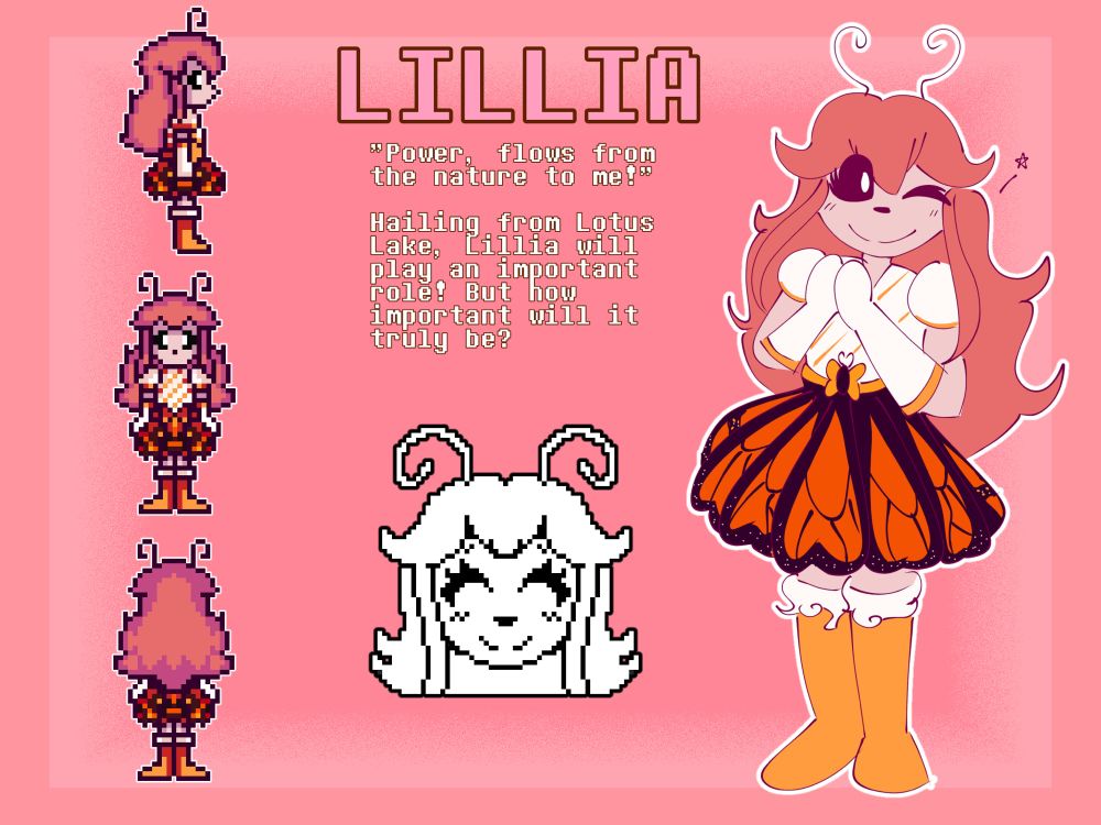 LILLIA
"Power, flows from the nature to me!"

Hailing from Lotus Lake, Lillia will play an important role! But how important will it truly be

The image depicts an anthropomorphic monster character which resembles a butterfly. She has long pink hair, pale pink skin, and a white/orange outfit. Her skirt is based on the wings of a monarch butterfly.