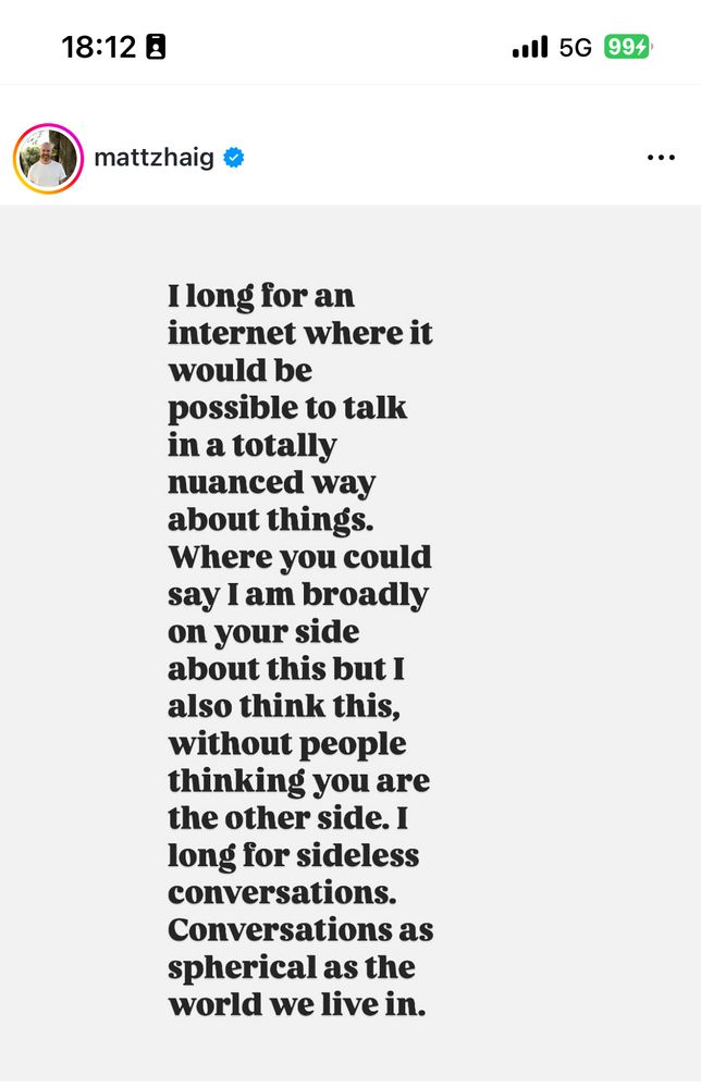 I Long for an Internet where it would be possible to talk in a totally nuanced way about things. Where you could say I am broadly on your side about this, but I also think about this, without people thinking you are the other side. I long for sideless conversations. Conversations as spherical as the world we live in.