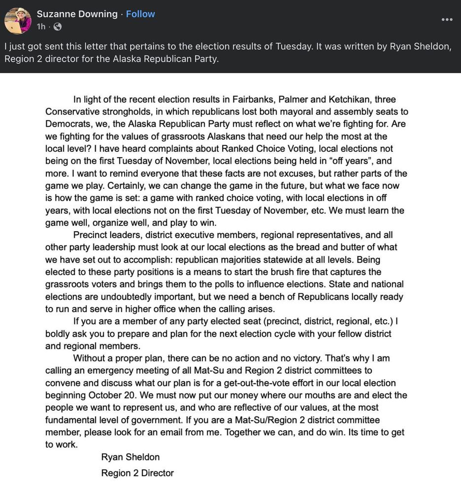 dumb suzanne downing post : (had to be trimmed a bit for char limit)

I just got sent this letter that pertains to the election results of Tuesday. It was written by Ryan Sheldon, Region 2 director for the Alaska Republican Party.
In light of the recent election results in Fairbanks, Palmer and Ketchikan, three Conservative strongholds, in which republicans lost both mayoral and assembly seats to Democrats, we, the Alaska Republican Party must reflect on what we're fighting for. Are we fighting for the values of grassroots Alaskans that need our help the most at the local level? I have heard complaints about Ranked Choice Voting, local elections not being on the first Tuesday of November, local elections being held in "off years"
, and
more. I want to remind everyone that these facts are not excuses, but rather parts of the game we play. Certainly, we can change the game in the future, but what we face now is how the game is set: a game with ranked choice voting, with local elections in off years, with local elections not on the first Tuesday of November, etc. We must learn the game well, organize well, and play to win.
Precinct leaders, district executive members, regional representatives, and all other party leadership must look at our local elections as the bread and butter of what we have set out to accomplish: republican majorities statewide at all levels. Being elected to these party positions is a means to start the brush fire that captures the grassroots voters and brings them to the polls to influence elections. State and national elections are undoubtedly important, but we need a bench of Republicans locally ready to run and serve in higher office when the calling arises.
If you are a member of any party elected seat (precinct, district, regional, etc.)! boldly ask you to prepare and plan for the next election cycle with your fellow district and regional members.
Without a proper plan, there can be no action and no victory. 
Ryan Sheldon
Region 2 Director