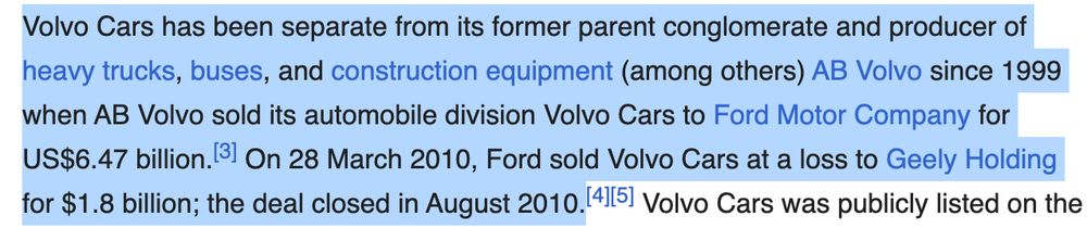 Volvo Cars has been separate from its former parent conglomerate and producer of heavy trucks, buses, and construction equipment (among others) AB Volvo since 1999 when AB Volvo sold its automobile division Volvo Cars to Ford Motor Company for US$6.47 billion. On 28 March 2010, Ford sold Volvo Cars at a loss to Geely Holding for $1.8 billion; the deal closed in August 2010.