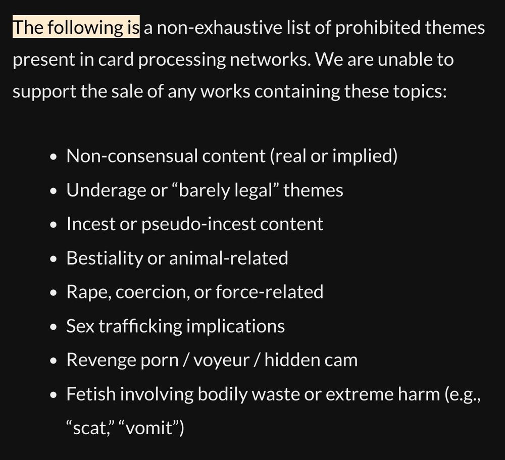 The following is a non-exhaustive list of prohibited themes present in card processing networks. We are unable to support the sale of any works containing these topics:

    Non-consensual content (real or implied)
    Underage or “barely legal” themes
    Incest or pseudo-incest content
    Bestiality or animal-related
    Rape, coercion, or force-related
    Sex trafficking implications
    Revenge porn / voyeur / hidden cam
    Fetish involving bodily waste or extreme harm (e.g., “scat,” “vomit”)
