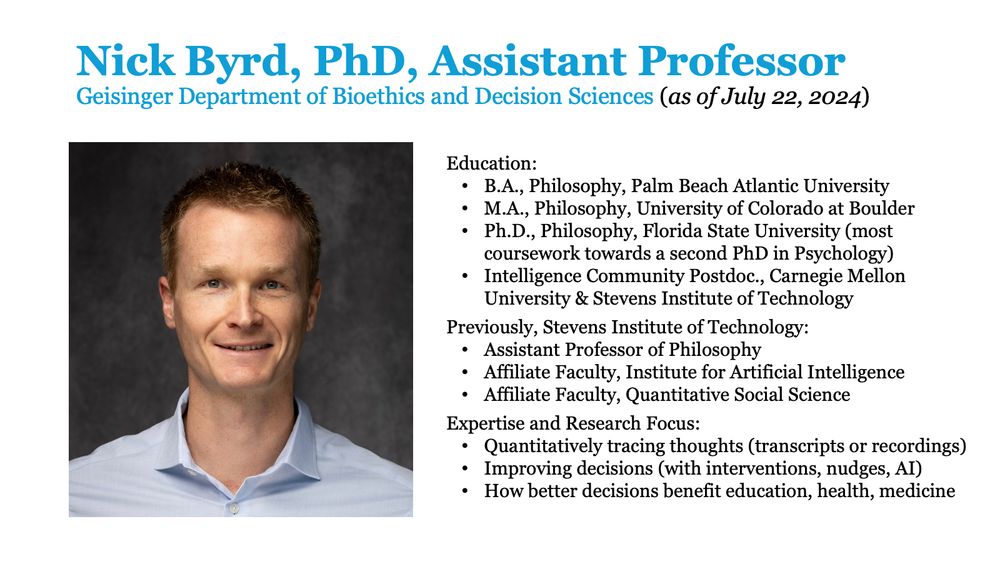 Nick Byrd, PhD, Assistant Professor 
Geisinger Department of Bioethics and Decision Sciences (as of July 22, 2024)

Education:
-- B.A., Philosophy, Palm Beach Atlantic University
-- M.A., Philosophy, University of Colorado at Boulder
-- Ph.D., Philosophy, Florida State University (most coursework towards a second PhD in Psychology)
-- Intelligence Community Postdoc., Carnegie Mellon University & Stevens Institute of Technology

Previously, Stevens Institute of Technology: 
-- Assistant Professor of Philosophy
-- Affiliate Faculty, Institute for Artificial Intelligence
-- Affiliate Faculty, Quantitative Social Science

Expertise and Research Focus:
-- Quantitatively tracing thoughts (transcripts or recordings)
-- Improving decisions (with interventions, nudges, AI)
-- How better decisions benefit education, health, medicine