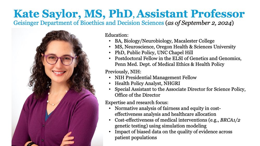 Kate Saylor, MS, PhD, Assistant Professor 
Geisinger Department of Bioethics and Decision Sciences (as of September 2, 2024)

Education:
-- BA, Biology/Neurobiology, Macalester College
-- MS, Neuroscience, Oregon Health & Sciences University
-- PhD, Public Policy, UNC Chapel Hill
-- Postdoctoral Fellow in the ELSI of Genetics and Genomics, Penn Med. Dept. of Medical Ethics & Health Policy

Previously, NIH:
-- NIH Presidential Management Fellow 
-- Health Policy Analyst, NHGRI
-- Special Assistant to the Associate Director for Science Policy, Office of the Director

Expertise and research focus: 
-- Normative analysis of fairness and equity in cost-effectiveness analysis and healthcare allocation
-- Cost-effectiveness of medical interventions (e.g., BRCA1/2 genetic testing) using simulation modeling
-- Impact of biased data on the quality of evidence across patient populations