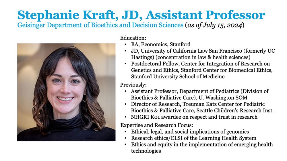 Stephanie Kraft, JD, Assistant Professor
Geisinger Department of Bioethics and Decision Sciences (as of July 15, 2024)

Education:
-- BA, Economics, Stanford
-- JD, University of California Law San Francisco (formerly UC Hastings) (concentration in law & health sciences)
-- Postdoctoral Fellow, Center for Integration of Research on Genetics and Ethics, Stanford Center for Biomedical Ethics, Stanford University School of Medicine

Previously: 
-- Assistant Professor, Department of Pediatrics (Division of Bioethics & -- Palliative Care), U. Washington SOM
-- Director of Research, Treuman Katz Center for Pediatric Bioethics & Palliative Care, Seattle Children’s Research Inst.
-- NHGRI K01 awardee on respect and trust in research

Expertise and Research Focus:
-- Ethical, legal, and social implications of genomics 
-- Research ethics/ELSI of the Learning Health System
-- Ethics and equity in the implementation of emerging health technologies