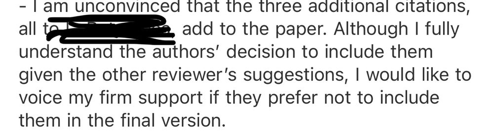 I am unconvinced that the three additional citations, all to [redacted], add to the paper. Although I fully understand the authors’ decision to include them given the other reviewer’s suggestions, I would like to voice my firm support if they prefer not to include them in the final version.