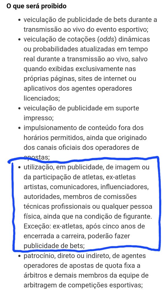 O que será proibido
veiculação de publicidade de bets durante a transmissão ao vivo do evento esportivo;
veiculação de cotações (odds) dinâmicas ou probabilidades atualizadas em tempo real durante a transmissão ao vivo, salvo quando exibidas exclusivamente nas próprias páginas, sites de internet ou aplicativos dos agentes operadores licenciados;
veiculação de publicidade em suporte impresso;
impulsionamento de conteúdo fora dos horários permitidos, ainda que originado dos canais oficiais dos operadores de apostas;
utilização, em publicidade, de imagem ou da participação de atletas, ex-atletas artistas, comunicadores, influenciadores, autoridades, membros de comissões técnicas profissionais ou qualquer pessoa física, ainda que na condição de figurante. Exceção: ex-atletas, após cinco anos de encerrada a carreira, poderão fazer publicidade de bets;
patrocínio, direto ou indireto, de agentes operadores de apostas de quota fixa a árbitros e demais membros da equipe de arbitragem de competições esportivas;

Fonte: Agência Senado