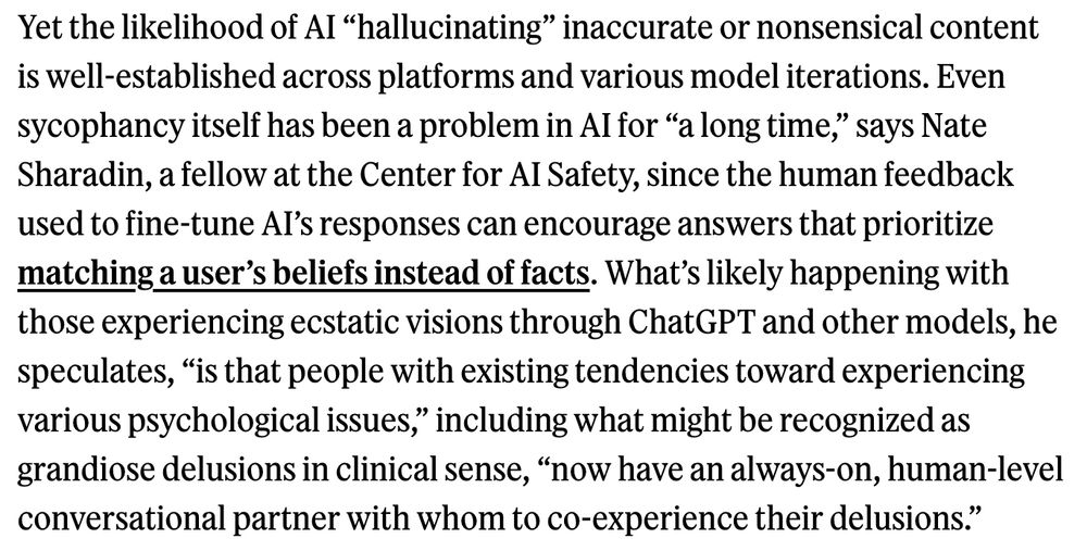Yet the likelihood of AI “hallucinating” inaccurate or nonsensical content is well-established across platforms and various model iterations. Even sycophancy itself has been a problem in AI for “a long time,” says Nate Sharadin, a fellow at the Center for AI Safety, since the human feedback used to fine-tune AI’s responses can encourage answers that prioritize matching a user’s beliefs instead of facts. What’s likely happening with those experiencing ecstatic visions through ChatGPT and other models, he speculates, “is that people with existing tendencies toward experiencing various psychological issues,” including what might be recognized as grandiose delusions in clinical sense, “now have an always-on, human-level conversational partner with whom to co-experience their delusions.”