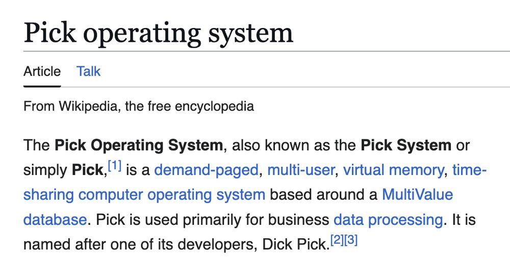 The Pick Operating System, also known as the Pick System or simply Pick,[1] is a demand-paged, multi-user, virtual memory, time-sharing computer operating system based around a MultiValue database. Pick is used primarily for business data processing. It is named after one of its developers, Dick Pick.