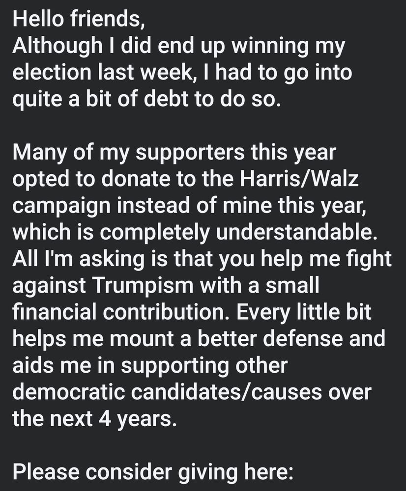 Hello friends,
Although I did end up winning my election last week, I had to go into quite a bit of debt to do so.

Many of my supporters this year opted to donate to the Harris/Walz campaign instead of mine this year, which is completely understandable. All I'm asking is that you help me fight against Trumpism with a small financial contribution. Every little bit helps me mount a better defense and aids me in supporting other democratic candidates/causes over the next 4 years.

Please consider giving here:

https://secure.actblue.com/donate/votekonstantine