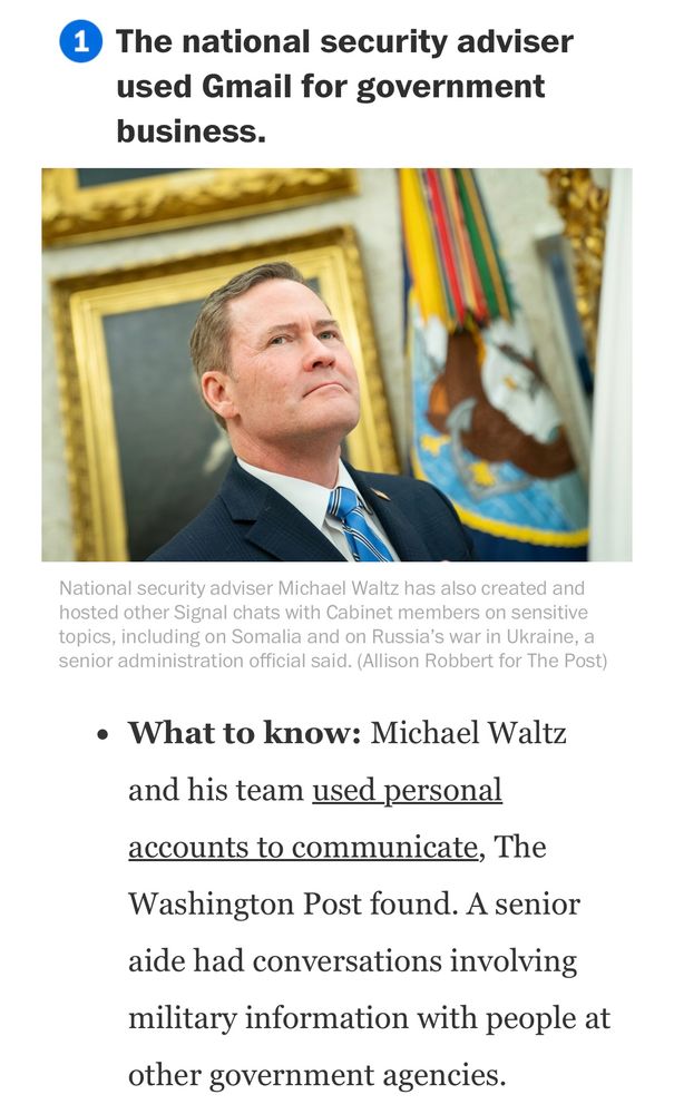 The national security adviser used Gmail for government business.

What to know: Michael Waltz
and his team used personal accounts to communicate, The
Washington Post found. A senior aide had conversations involving military information with people at other government agencies.